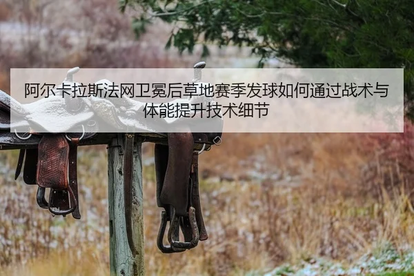 阿尔卡拉斯法网卫冕后草地赛季发球如何通过战术与体能提升技术细节